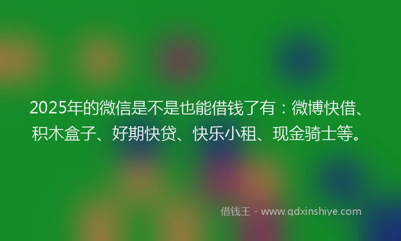 2025年的微信是不是也能借钱了有：微博快借、积木盒子、好期快贷、快乐小租、现金骑士等。