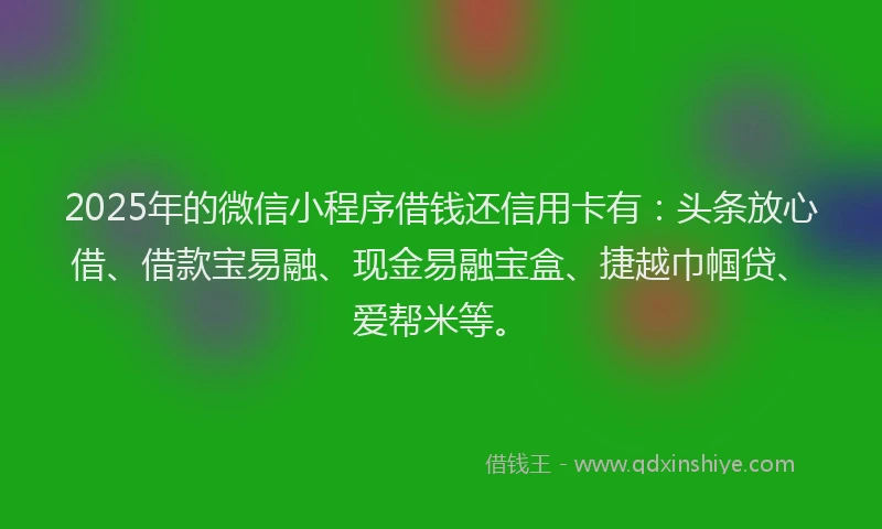 2025年的微信小程序借钱还信用卡有：头条放心借、借款宝易融、现金易融宝盒、捷越巾帼贷、爱帮米等。