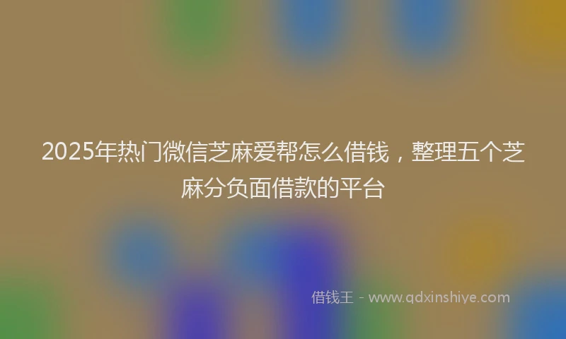 2025年热门微信芝麻爱帮怎么借钱，整理五个芝麻分负面借款的平台