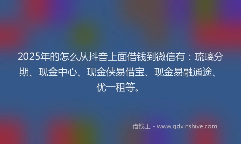 2025年的怎么从抖音上面借钱到微信有：琉璃分期、现金中心、现金侠易借宝、现金易融通途、优一租等。