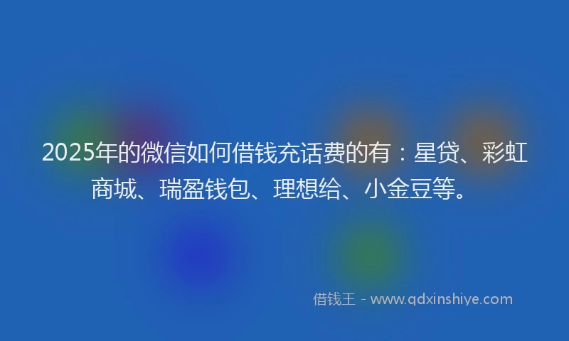 2025年的微信如何借钱充话费的有：星贷、彩虹商城、瑞盈钱包、理想给、小金豆等。