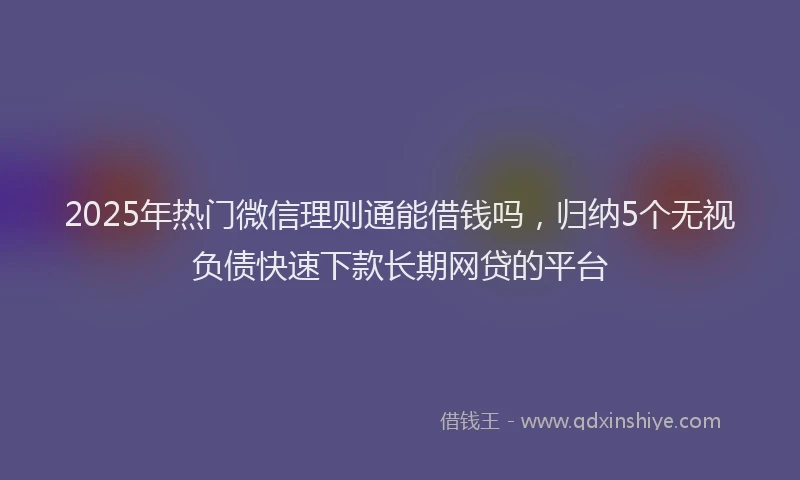 2025年热门微信理则通能借钱吗，归纳5个无视负债快速下款长期网贷的平台