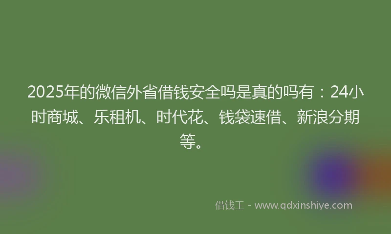 2025年的微信外省借钱安全吗是真的吗有：24小时商城、乐租机、时代花、钱袋速借、新浪分期等。