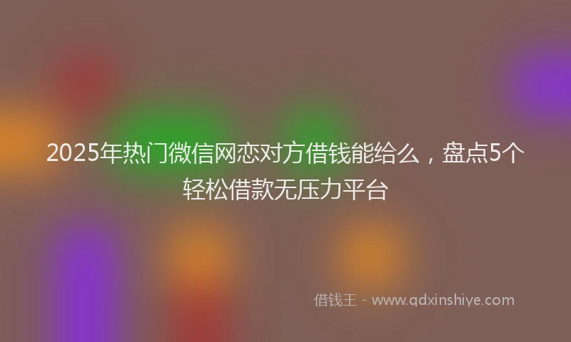 2025年热门微信网恋对方借钱能给么，盘点5个轻松借款无压力平台