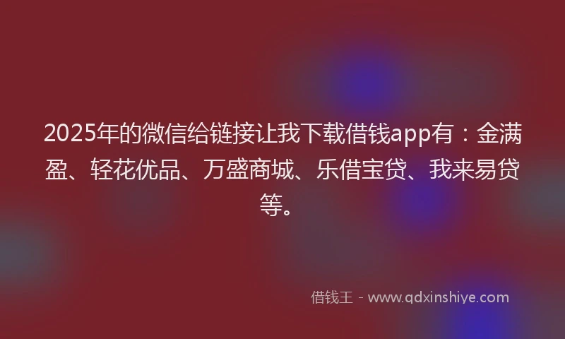 2025年的微信给链接让我下载借钱app有：金满盈、轻花优品、万盛商城、乐借宝贷、我来易贷等。