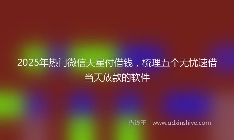2025年热门微信天星付借钱，梳理五个无忧速借当天放款的软件