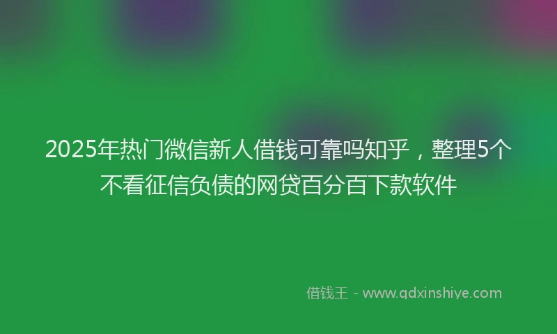 2025年热门微信新人借钱可靠吗知乎，整理5个不看征信负债的网贷百分百下款软件