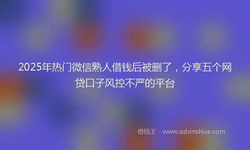 2025年热门微信熟人借钱后被删了，分享五个网贷口子风控不严的平台