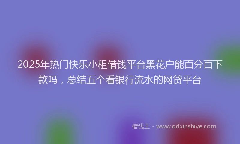 2025年热门快乐小租借钱平台黑花户能百分百下款吗，总结五个看银行流水的网贷平台