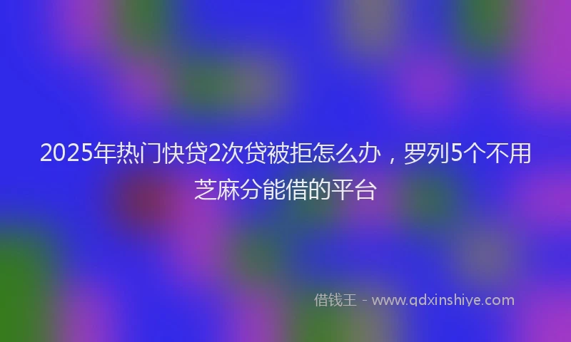 2025年热门快贷2次贷被拒怎么办，罗列5个不用芝麻分能借的平台