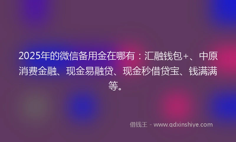2025年的微信备用金在哪有：汇融钱包+、中原消费金融、现金易融贷、现金秒借贷宝、钱满满等。