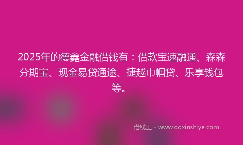 2025年的德鑫金融借钱有：借款宝速融通、森森分期宝、现金易贷通途、捷越巾帼贷、乐享钱包等。