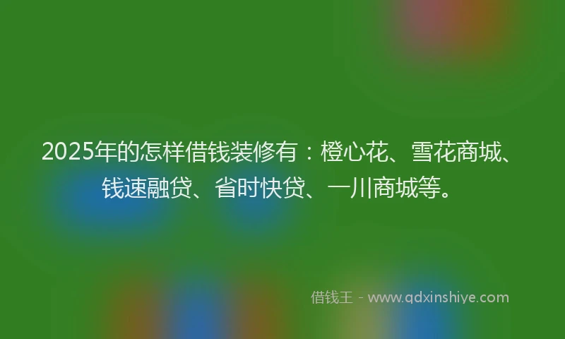 2025年的怎样借钱装修有：橙心花、雪花商城、钱速融贷、省时快贷、一川商城等。
