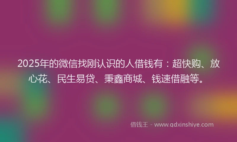 2025年的微信找刚认识的人借钱有：超快购、放心花、民生易贷、秉鑫商城、钱速借融等。