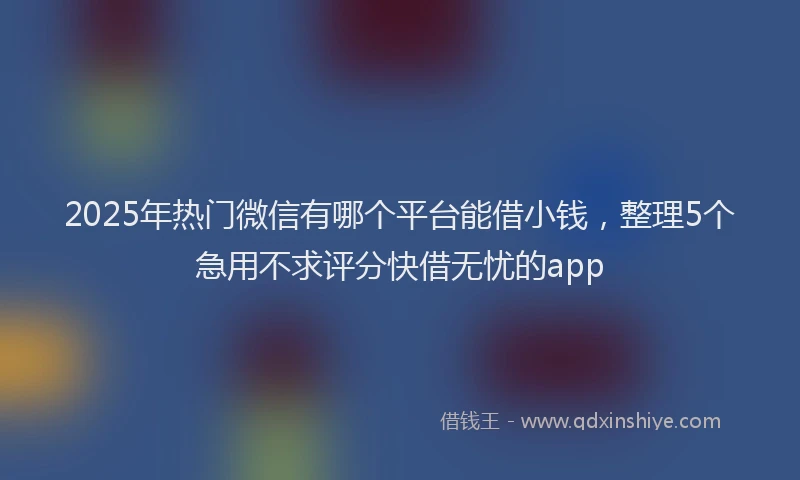 2025年热门微信有哪个平台能借小钱，整理5个急用不求评分快借无忧的app