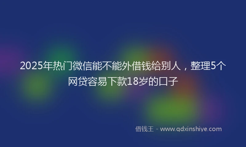 2025年热门微信能不能外借钱给别人，整理5个网贷容易下款18岁的口子