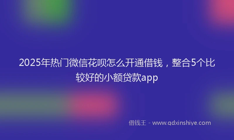 2025年热门微信花呗怎么开通借钱，整合5个比较好的小额贷款app