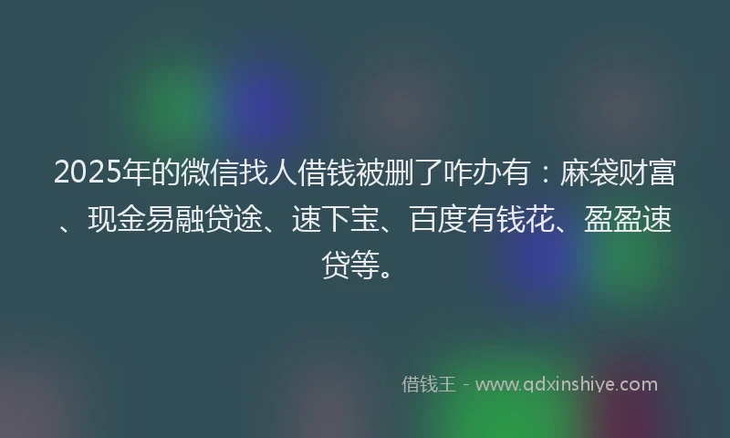 2025年的微信找人借钱被删了咋办有：麻袋财富、现金易融贷途、速下宝、百度有钱花、盈盈速贷等。