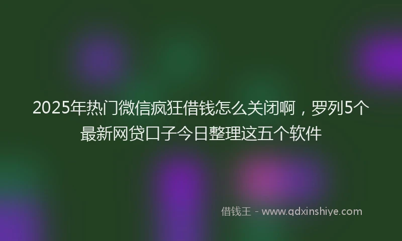2025年热门微信疯狂借钱怎么关闭啊，罗列5个最新网贷口子今日整理这五个软件