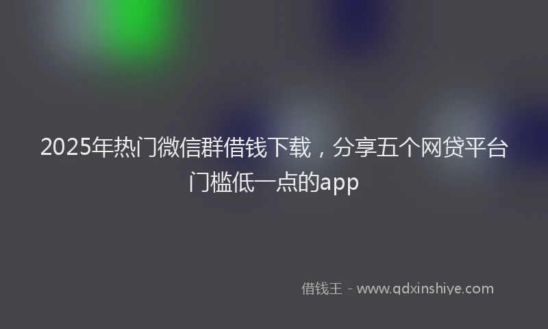 2025年热门微信群借钱下载，分享五个网贷平台门槛低一点的app