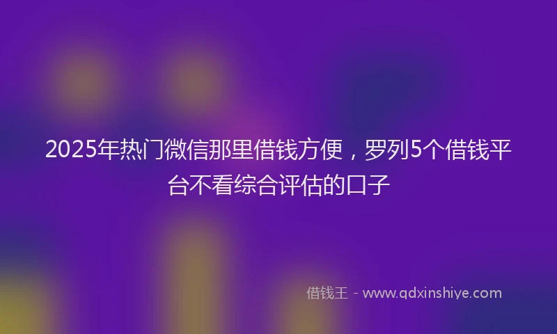 2025年热门微信那里借钱方便，罗列5个借钱平台不看综合评估的口子