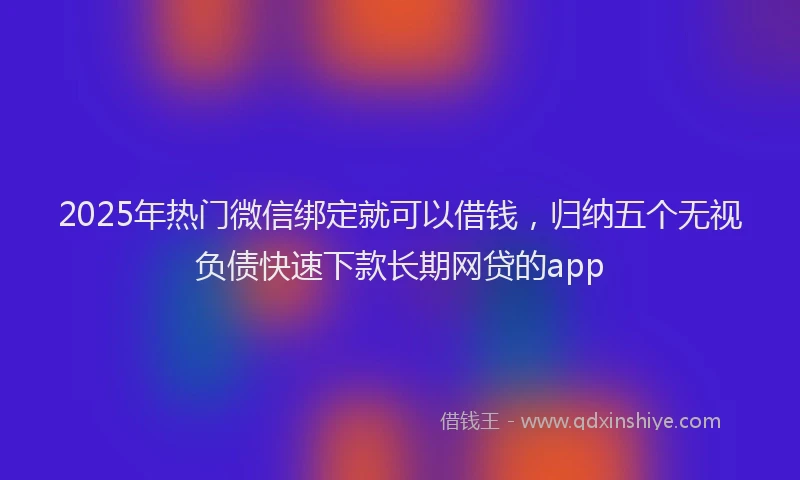 2025年热门微信绑定就可以借钱，归纳五个无视负债快速下款长期网贷的app