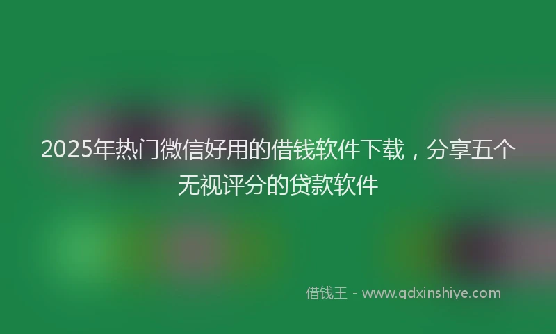 2025年热门微信好用的借钱软件下载，分享五个无视评分的贷款软件