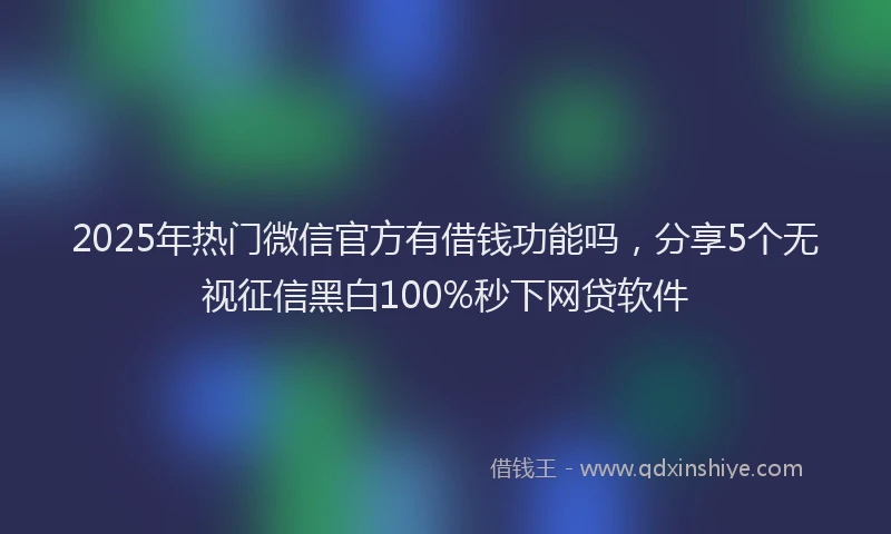 2025年热门微信官方有借钱功能吗，分享5个无视征信黑白100%秒下网贷软件