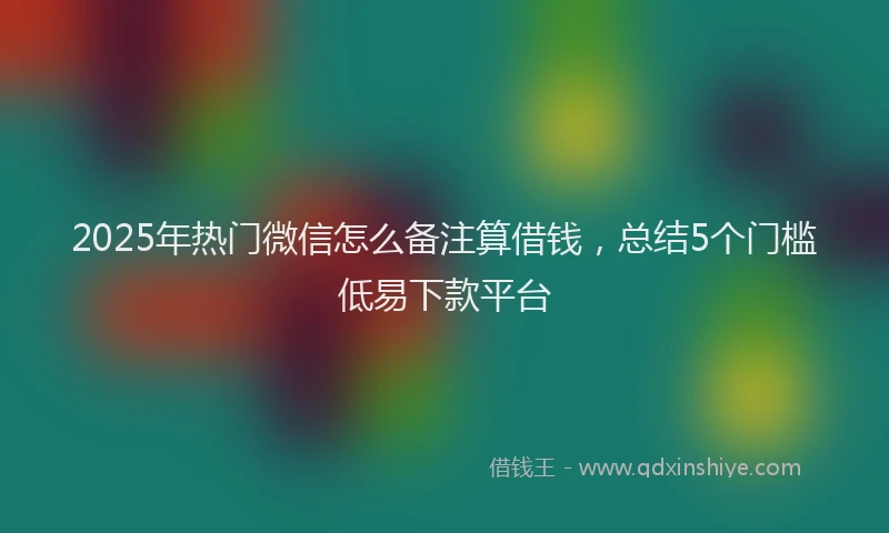 2025年热门微信怎么备注算借钱，总结5个门槛低易下款平台