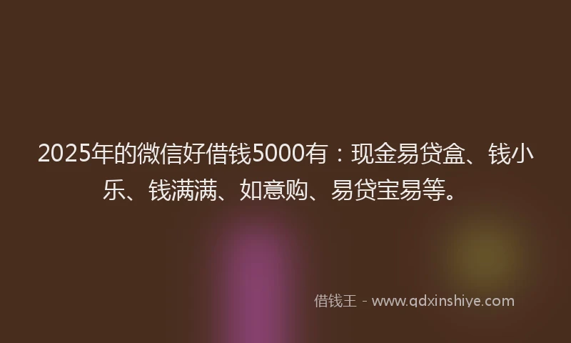 2025年的微信好借钱5000有：现金易贷盒、钱小乐、钱满满、如意购、易贷宝易等。
