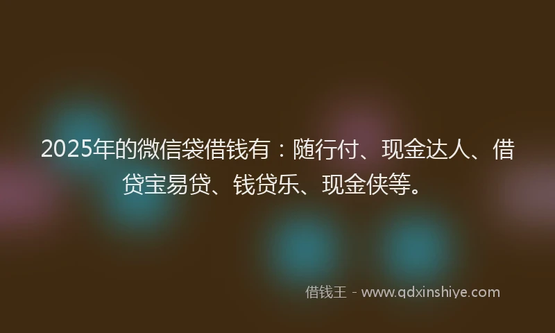 2025年的微信袋借钱有：随行付、现金达人、借贷宝易贷、钱贷乐、现金侠等。