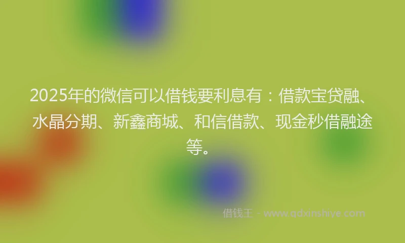 2025年的微信可以借钱要利息有：借款宝贷融、水晶分期、新鑫商城、和信借款、现金秒借融途等。