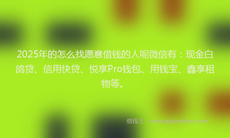 2025年的怎么找愿意借钱的人呢微信有：现金白鸽贷、信用快贷、悦享Pro钱包、用钱宝、鑫享租物等。