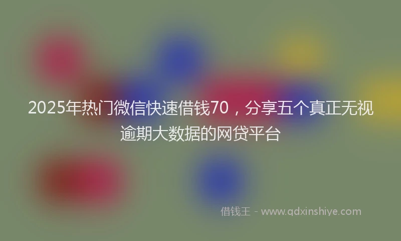 2025年热门微信快速借钱70，分享五个真正无视逾期大数据的网贷平台