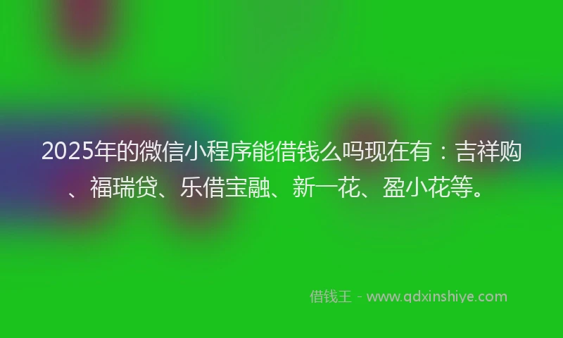 2025年的微信小程序能借钱么吗现在有：吉祥购、福瑞贷、乐借宝融、新一花、盈小花等。