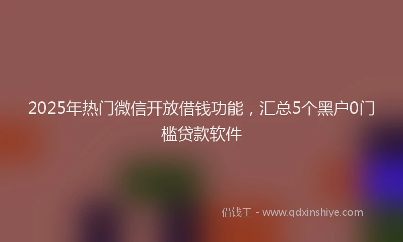 2025年热门微信开放借钱功能，汇总5个黑户0门槛贷款软件
