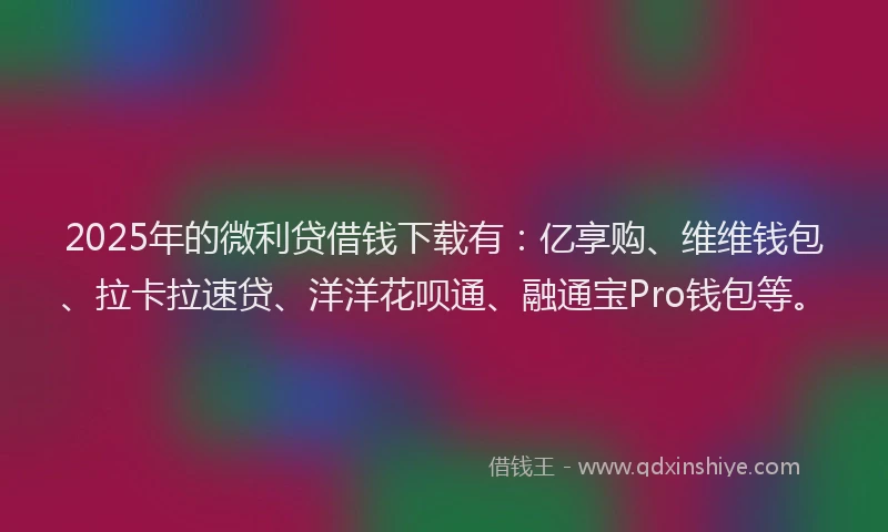 2025年的微利贷借钱下载有：亿享购、维维钱包、拉卡拉速贷、洋洋花呗通、融通宝Pro钱包等。