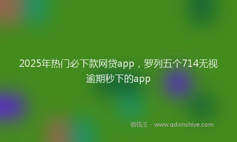 2025年热门必下款网贷app，罗列五个714无视逾期秒下的app