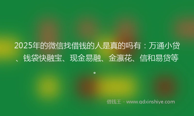 2025年的微信找借钱的人是真的吗有：万通小贷、钱袋快融宝、现金易融、金瀛花、信和易贷等。