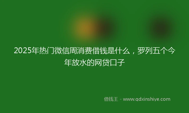 2025年热门微信周消费借钱是什么，罗列五个今年放水的网贷口子