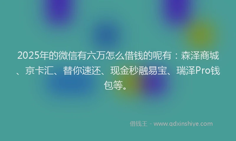 2025年的微信有六万怎么借钱的呢有：森泽商城、京卡汇、替你速还、现金秒融易宝、瑞泽Pro钱包等。