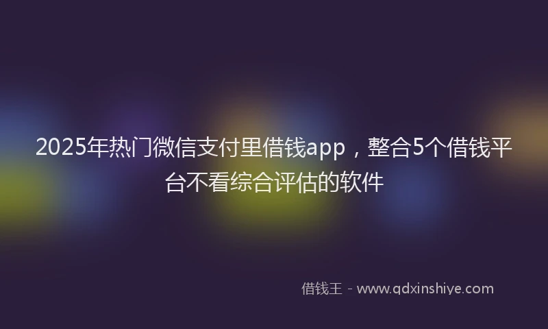 2025年热门微信支付里借钱app，整合5个借钱平台不看综合评估的软件