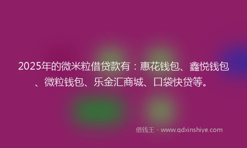 2025年的微米粒借贷款有：惠花钱包、鑫悦钱包、微粒钱包、乐金汇商城、口袋快贷等。