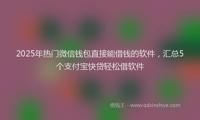 2025年热门微信钱包直接能借钱的软件，汇总5个支付宝快贷轻松借软件