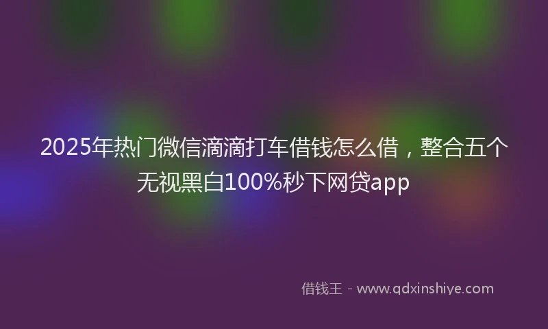 2025年热门微信滴滴打车借钱怎么借,整合五个无视黑白100%秒下网贷app