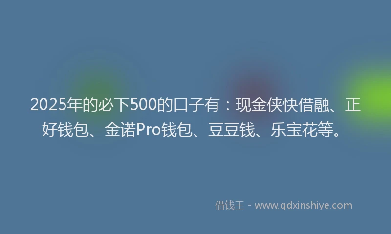 2025年的必下500的口子有：现金侠快借融、正好钱包、金诺Pro钱包、豆豆钱、乐宝花等。