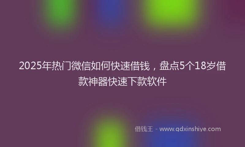 2025年热门微信如何快速借钱，盘点5个18岁借款神器快速下款软件