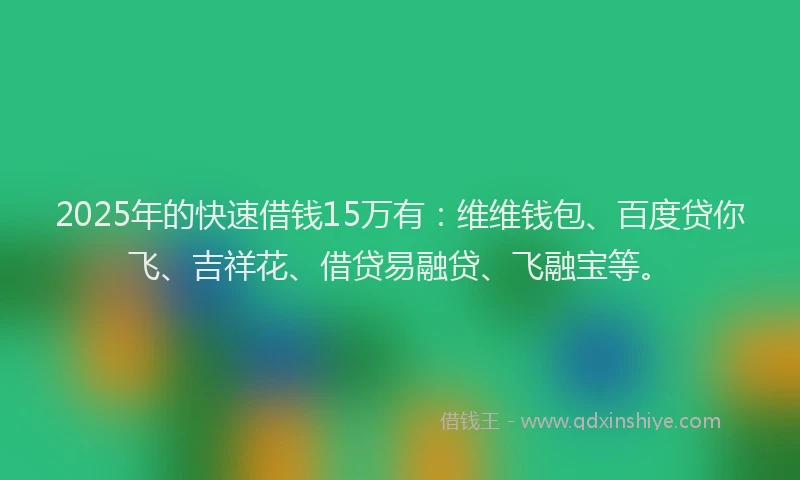 2025年的快速借钱15万有：维维钱包、百度贷你飞、吉祥花、借贷易融贷、飞融宝等。