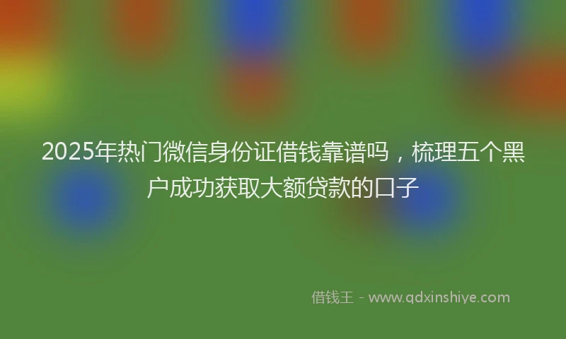 2025年热门微信身份证借钱靠谱吗，梳理五个黑户成功获取大额贷款的口子