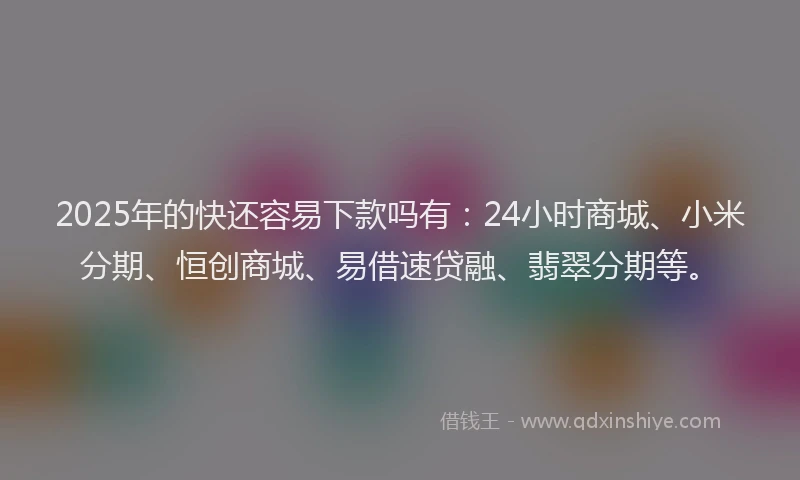 2025年的快还容易下款吗有：24小时商城、小米分期、恒创商城、易借速贷融、翡翠分期等。